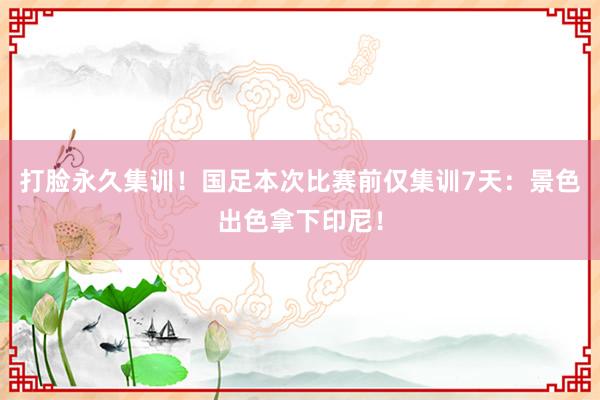 打脸永久集训！国足本次比赛前仅集训7天：景色出色拿下印尼！