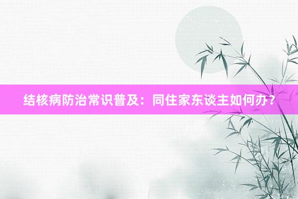 结核病防治常识普及：同住家东谈主如何办？