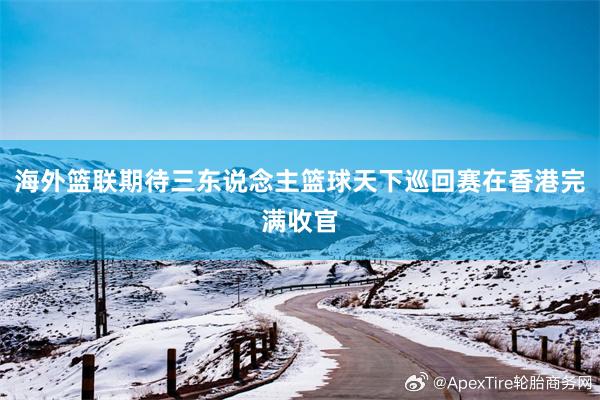 海外篮联期待三东说念主篮球天下巡回赛在香港完满收官