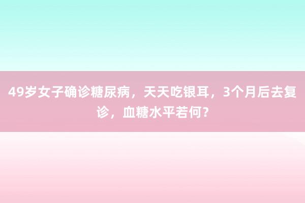49岁女子确诊糖尿病，天天吃银耳，3个月后去复诊，血糖水平若何？