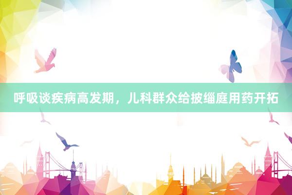呼吸谈疾病高发期，儿科群众给披缁庭用药开拓