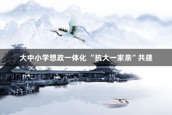大中小学想政一体化 “抗大一家亲”共建