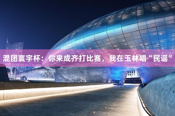 混团寰宇杯：你来成齐打比赛，我在玉林唱“民谣”
