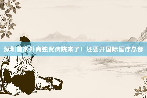 深圳首家外商独资病院来了！还要开国际医疗总部