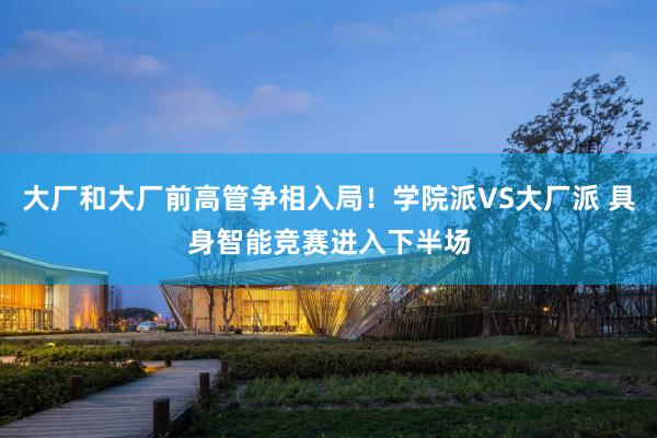 大厂和大厂前高管争相入局！学院派VS大厂派 具身智能竞赛进入下半场
